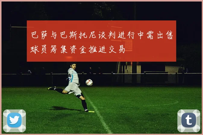 巴萨与巴斯托尼谈判进行中需出售球员筹集资金推进交易