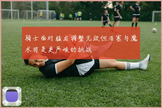 骑士面对猛龙调整无效但活塞与魔术将是更严峻的挑战