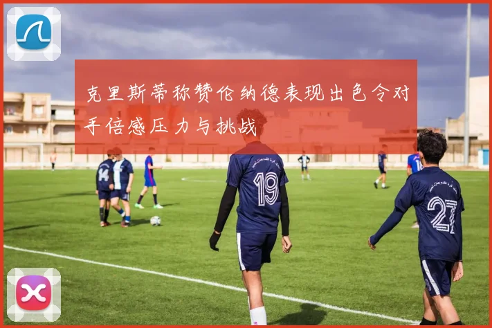 克里斯蒂称赞伦纳德表现出色令对手倍感压力与挑战