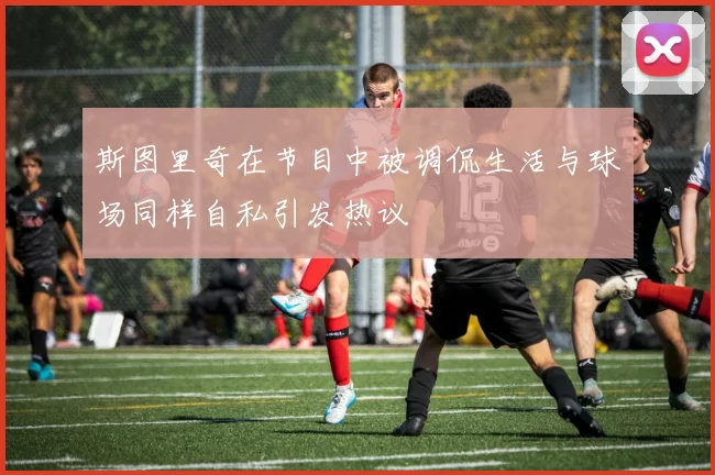 斯图里奇在节目中被调侃生活与球场同样自私引发热议