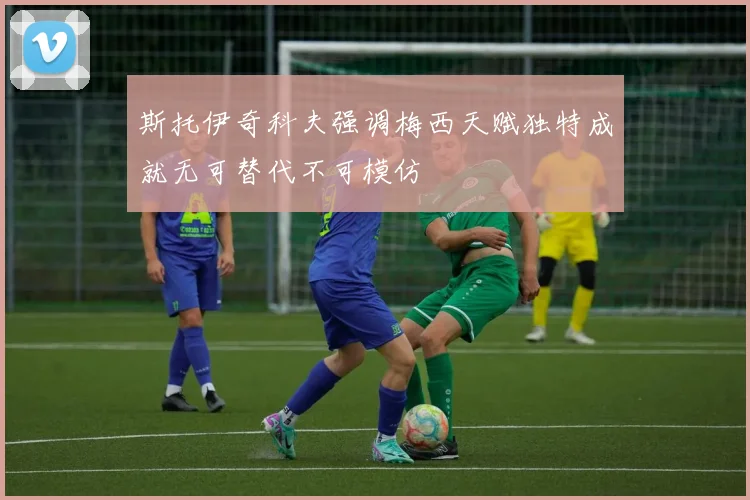 斯托伊奇科夫强调梅西天赋独特成就无可替代不可模仿
