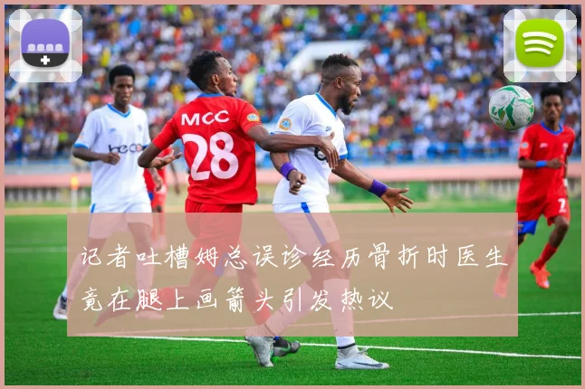 记者吐槽姆总误诊经历骨折时医生竟在腿上画箭头引发热议