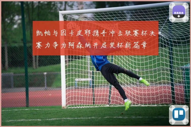 凯帕与因卡皮耶携手冲击联赛杯决赛力争为阿森纳开启奖杯新篇章