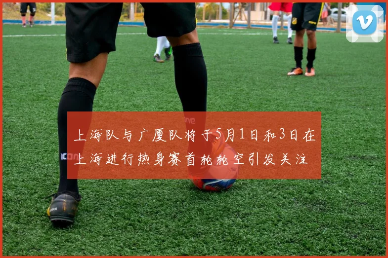上海队与广厦队将于5月1日和3日在上海进行热身赛首轮轮空引发关注