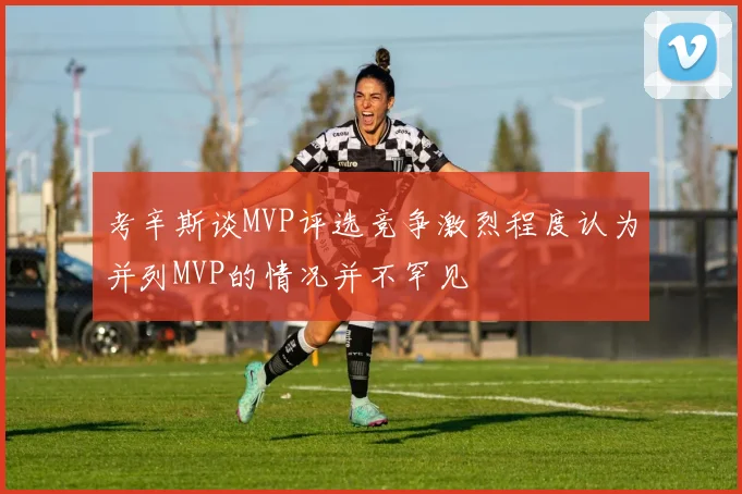 考辛斯谈MVP评选竞争激烈程度认为并列MVP的情况并不罕见