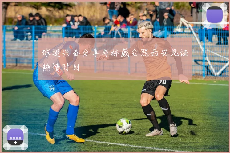 球迷兴奋分享与林葳合照西安见证热情时刻