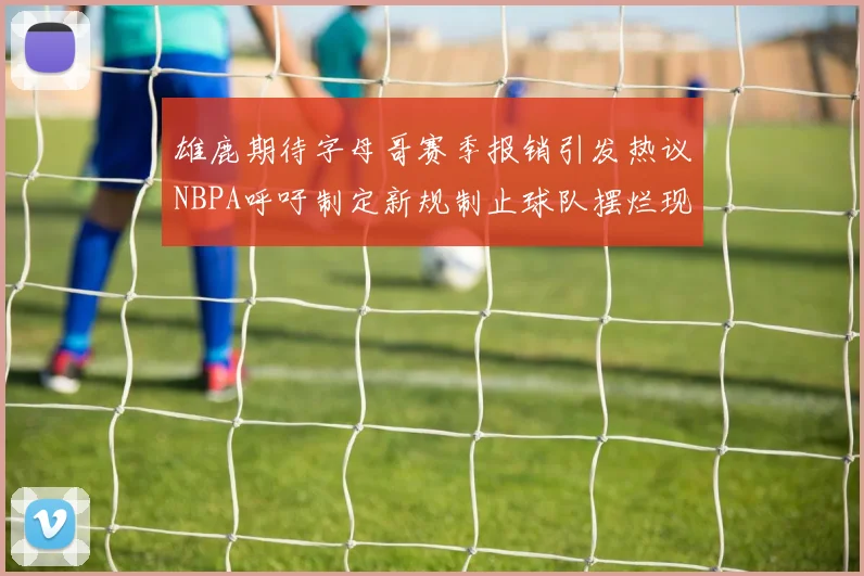 雄鹿期待字母哥赛季报销引发热议NBPA呼吁制定新规制止球队摆烂现象