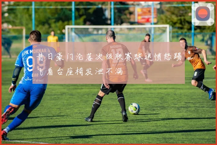 昔日豪门沦落次级联赛球迷愤怒踢飞看台座椅发泄不满
