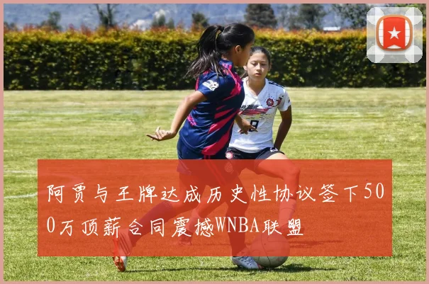 阿贾与王牌达成历史性协议签下500万顶薪合同震撼WNBA联盟
