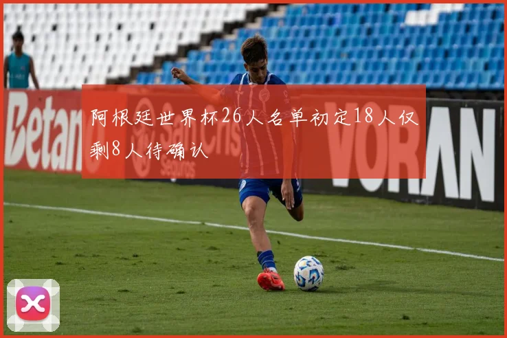 阿根廷世界杯26人名单初定18人仅剩8人待确认